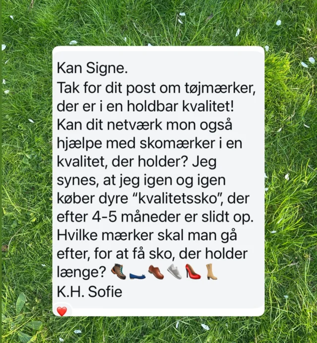 Nu skal det handle om sko! Kvalitetssko. 
Sko der kan holde længe. Sådan at vi ikke skal købe nyt nyt nyt🌍♻️🙏🏼  Vi ved det jo godt! Vi skal forbruge lidt mere som farmor – hvis vi ikke skal belaste planeten. Lidt men godt.  Sko skal der til. Men hvilke?  Ikke færre end 854 har gemt det opslag fra forleden om hvor vi køber kvalitetstøj. Det opslag afstedkom også en hilsen fra Sofie, som gerne vil have at vi giver alle gode råd om ikke tøj, men fodtøj.  Er I klar?  Jeg lægger ud: Jeg kan anbefale ægte gummistøvler, der holder i hundrede år og som ikke er lavet af PVC – men af naturligt naturgummi. De holder fødderne varme om vinteren og er åndbare om sommeren. Jeg bruger mine gummistøvler fra @lechameau1927 sommer og vinter og har haft dem i 17 år (siden jeg havde en havebutik i Kongens Have).  Hvad kan du anbefale?  #shoes #kvalitet #sko #tip #bestadvice